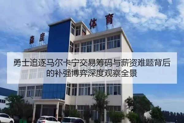 勇士追逐马尔卡宁交易筹码与薪资难题背后的补强博弈深度观察全景