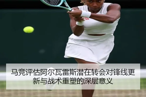 马竞评估阿尔瓦雷斯潜在转会对锋线更新与战术重塑的深层意义